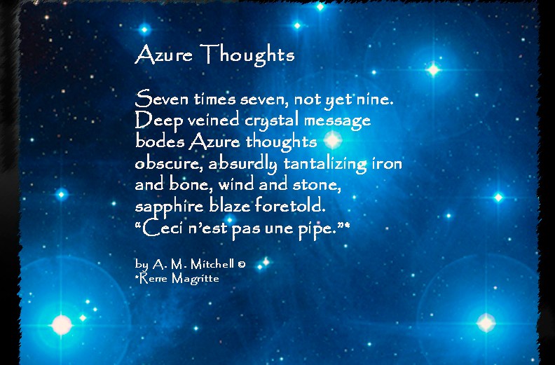 Azure Thoughts Seven times seven, not yet nine. Deep veined crystal message bodes Azure thoughts obscure, absurdly tantalizing iron and bone, wind and stone, sapphire blaze foretold. “Ceci n’est pas une pipe.”* by A. M. Mitchell © *Rene Magritte
