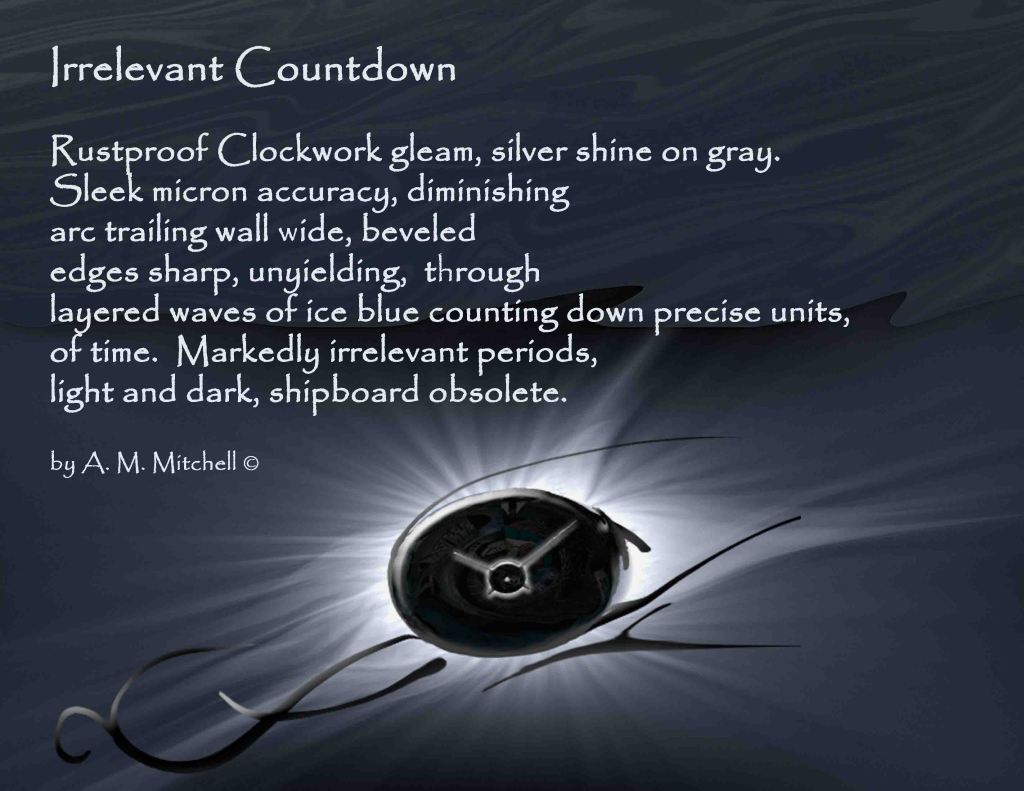 Irrelevant Countdown Rustproof Clockwork gleam, silver shine on gray. Sleek micron accuracy, diminishing arc trailing wall wide, beveled edges sharp, unyielding, through layered waves of ice blue counting down precise units, of time. Markedly irrelevant periods, light and dark, shipboard obsolete. by A. M. Mitchell ©