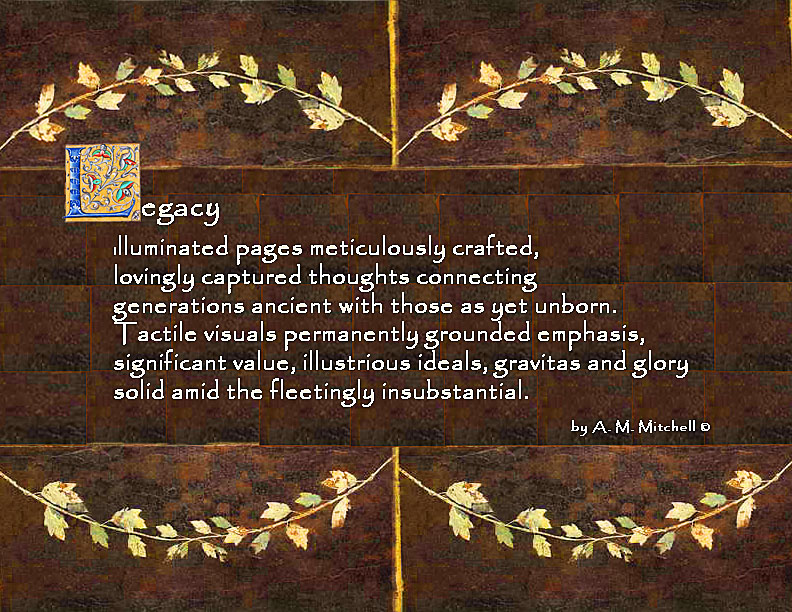 Legacy Illuminated pages meticulously crafted, lovingly captured thoughts connecting generations ancient with those as yet unborn. Tactile visuals permanently grounded emphasis, significant value, illustrious ideals, gravitas and glory solid amid the fleetingly insubstantial. by A. M. Mitchell ©