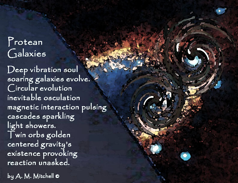 Protean Galaxies Deep vibration soul soaring galaxies evolve. Circular evolution inevitable osculation magnetic interaction pulsing cascades sparkling light showers. Twin orbs golden centered gravity’s existence provoking reaction unasked. by A. M. Mitchell ©