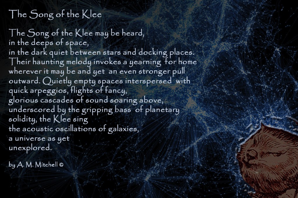 The Song of the Klee The Song of the Klee may be heard, in the deeps of space, in the dark quiet between stars and docking places. A haunting melody invoking yearning, for home wherever it may be, expressing an even stronger pull outward. Quietly empty spaces interspersed with quick arpeggios, flights of fancy and glorious cascades of sound underscored by gripping bass notes of planetary solidity, singing the acoustic oscillations of galaxies as yet unexplored. by A. M. Mitchell ©