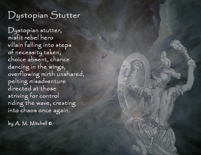 Dystopian Stutter
	
Dystopian stutter,
misfit rebel hero 
villain falling into steps 
of necessity taken, 
choice absent, chance 
dancing in the wings, 
overflowing mirth unshared, 
pelting misadventure
directed at those
striving for control 
riding the wave, cresting 
into chaos once again.

by A. M. Mitchell ©
