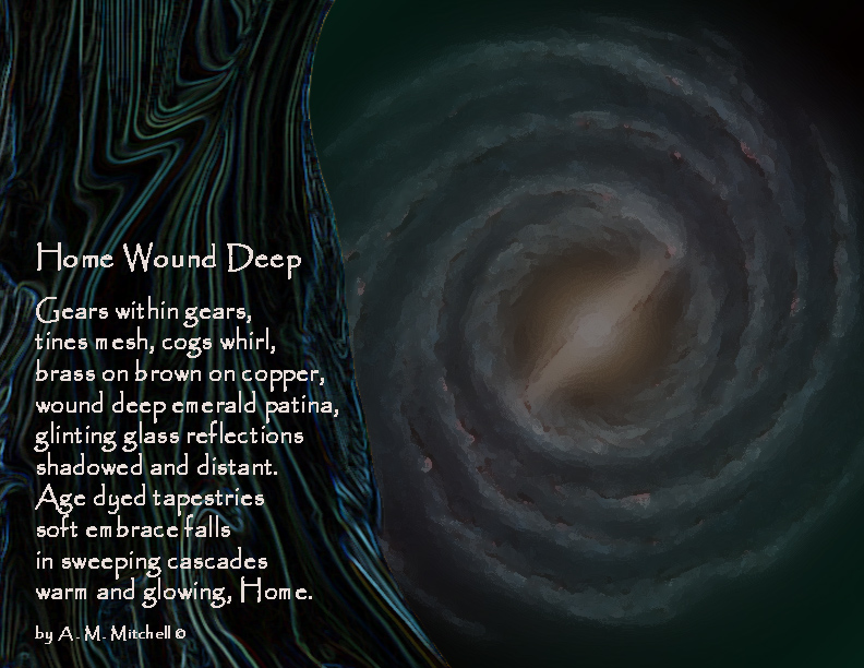 Home Wound Deep Gears within gears, tines mesh, cogs whirl, brass on brown on copper, wound deep emerald patina, glinting glass reflections shadowed and distant. Age dyed tapestries soft embrace falls in sweeping cascades warm and glowing, Home. by A. M. Mitchell ©
