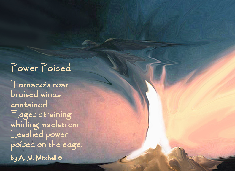 Power Poised Tornado’s roar bruised winds contained Edges straining whirling maelstrom Leashed power poised on the edge. by A. M. Mitchell ©