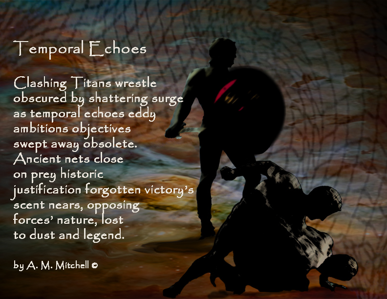 Temporal Echoes Clashing Titans wrestle obscured by shattering surge as temporal echoes eddy ambitions objectives swept away obsolete. Ancient nets close on prey historic justification forgotten victory’s scent nears, opposing forces’ nature, lost to dust and legend. by A. M. Mitchell ©