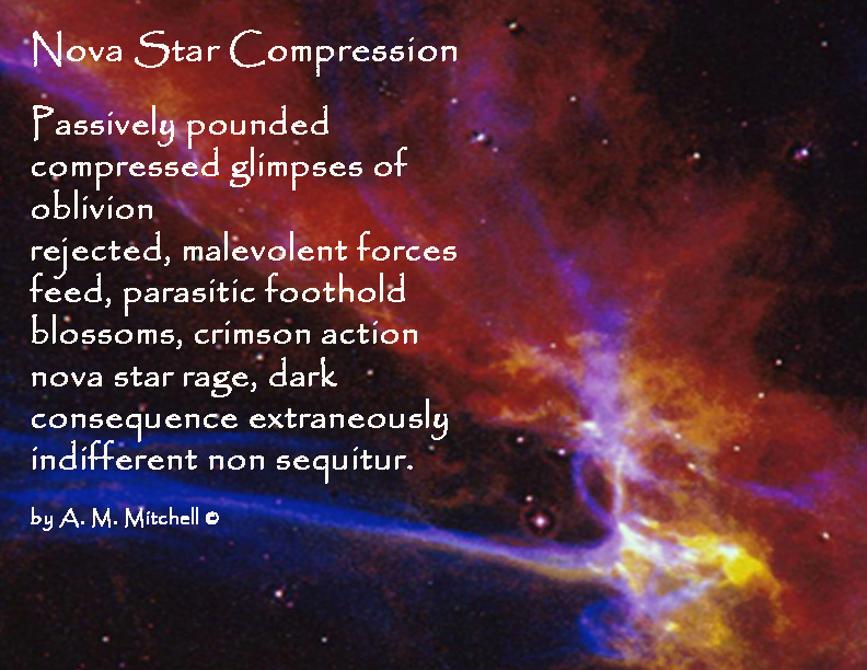 Nova Star Compression

Passively pounded
compressed glimpses of oblivion
rejected, malevolent forces
feed, parasitic foothold
blossoms, crimson action
nova star rage, dark 
consequence extraneously 
indifferent non sequitur.

by A. M. Mitchell ©
