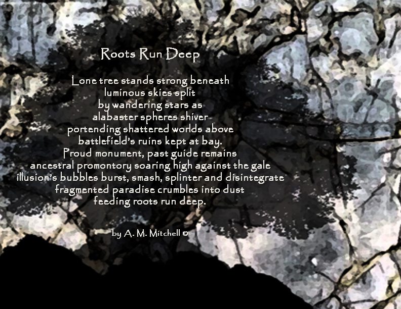 Roots Run Deep

Lone tree stands strong beneath
luminous skies split
by wandering stars as
alabaster spheres shiver
portending shattered worlds above
battlefield’s ruins kept at bay.
Proud monument, past guide remains
ancestral promontory soaring high against the gale
illusion’s bubbles burst, smash, splinter and disintegrate
fragmented paradise crumbles into dust
feeding roots run deep.

by A. M. Mitchell ©
