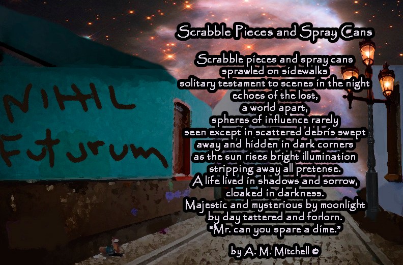 Scrabble Pieces and Spray Cans Scrabble pieces and spray cans sprawled on sidewalks solitary testament to scenes in the night echoes of the lost, a world apart, spheres of influence rarely seen except in scattered debris swept away and hidden in dark corners as the sun rises bright illumination stripping away all pretense. A life lived in shadows and sorrow, cloaked in darkness. Majestic and mysterious by moonlight by day tattered and forlorn. “Mr. can you spare a dime.” by A. M. Mitchell ©