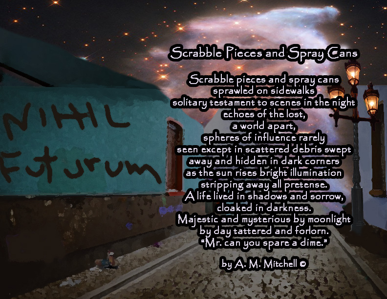 Scrabble Pieces and Spray Cans Scrabble pieces and spray cans sprawled on sidewalks solitary testament to scenes in the night echoes of the lost, a world apart, spheres of influence rarely seen except in scattered debris swept away and hidden in dark corners as the sun rises bright illumination stripping away all pretense. A life lived in shadows and sorrow, cloaked in darkness. Majestic and mysterious by moonlight by day tattered and forlorn. “Mr. can you spare a dime.” by A. M. Mitchell ©
