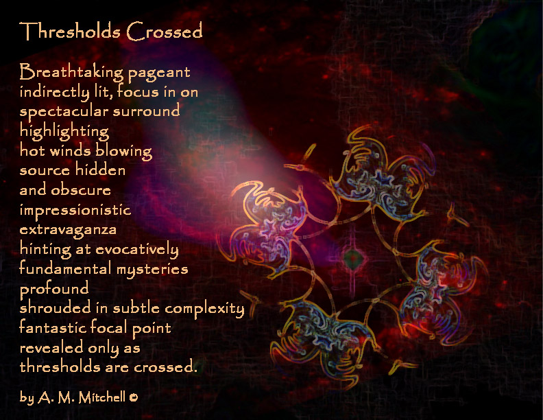 Thresholds Crossed

Breathtaking pageant
indirectly lit,
focus in on spectacular surround
highlighting hot winds blowing
source hidden and obscure
impressionistic extravaganza
hinting at evocatively fundamental 
mysteries profound
shrouded in subtle complexity
fantastic focal point revealed only
as thresholds are crossed.

by A. M. Mitchell © 
