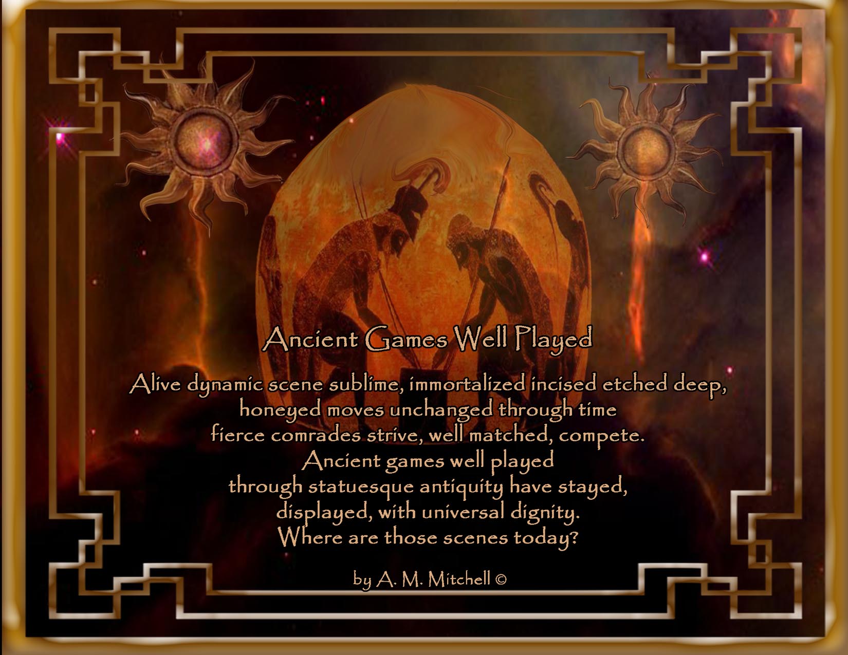 Ancient Games Well Played

Alive dynamic scene sublime
immortalized incised etched deep
honeyed moves unchanged through time
fierce comrades strive, well matched, compete. 
Ancient games well played
through statuesque antiquity have stayed,
displayed, with universal dignity.
Where are those scenes today?
 by A. M. Mitchell © 