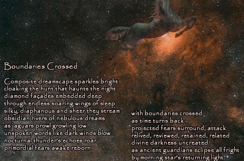 Boundaries Crossed Composite dreamscape sparkles bright cloaking the hunt that haunts the night diamond façades embedded deep through endless soaring wings of sleep silky, diaphanous and sheer they stream obsidian rivers of nebulous dreams as jaguars prowl growling low unspoken words like dark winds blow nocturnal thunder’s echoes roar primordial fears awake reborn with boundaries crossed as time turns back projected fears surround, attack relived, reviewed, retained, related divine darkness uncreated as ancient guardians eclipse all fright by morning star’s returning light. by A. M. Mitchell ©