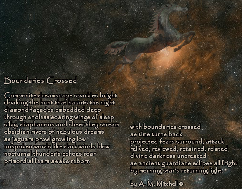 Boundaries Crossed Composite dreamscape sparkles bright cloaking the hunt that haunts the night diamond façades embedded deep through endless soaring wings of sleep silky, diaphanous and sheer they stream obsidian rivers of nebulous dreams as jaguars prowl growling low unspoken words like dark winds blow nocturnal thunder’s echoes roar primordial fears awake reborn with boundaries crossed as time turns back projected fears surround, attack relived, reviewed, retained, related divine darkness uncreated as ancient guardians eclipse all fright by morning star’s returning light. by A. M. Mitchell ©
