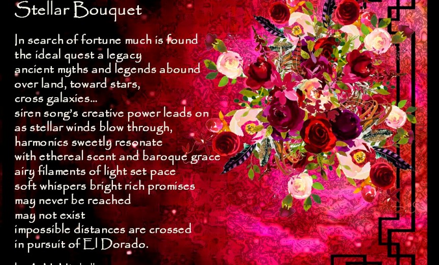 Stellar Bouquet In search of fortune much is found the ideal quest a legacy ancient myths and legends abound over land, toward stars, cross galaxies… siren song’s creative power leads on as stellar winds blow through, harmonics sweetly resonate with ethereal scent and baroque grace airy filaments of light set pace soft whispers bright rich promises may never be reached may not exist impossible distances are crossed in pursuit of El Dorado. by A. M. Mitchell ©