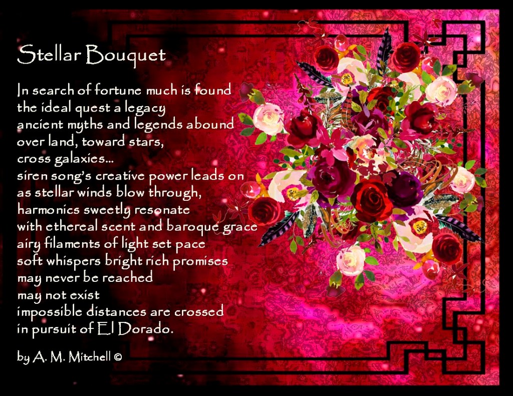 Stellar Bouquet  In search of fortune much is found the ideal quest a legacy ancient myths and legends abound over land, toward stars, cross galaxies… siren song’s creative power leads on as stellar winds blow through, harmonics sweetly resonate with ethereal scent and baroque grace airy filaments of light set pace soft whispers bright rich promises may never be reached  may not exist impossible distances are crossed in pursuit of El Dorado.  by A. M. Mitchell © 
