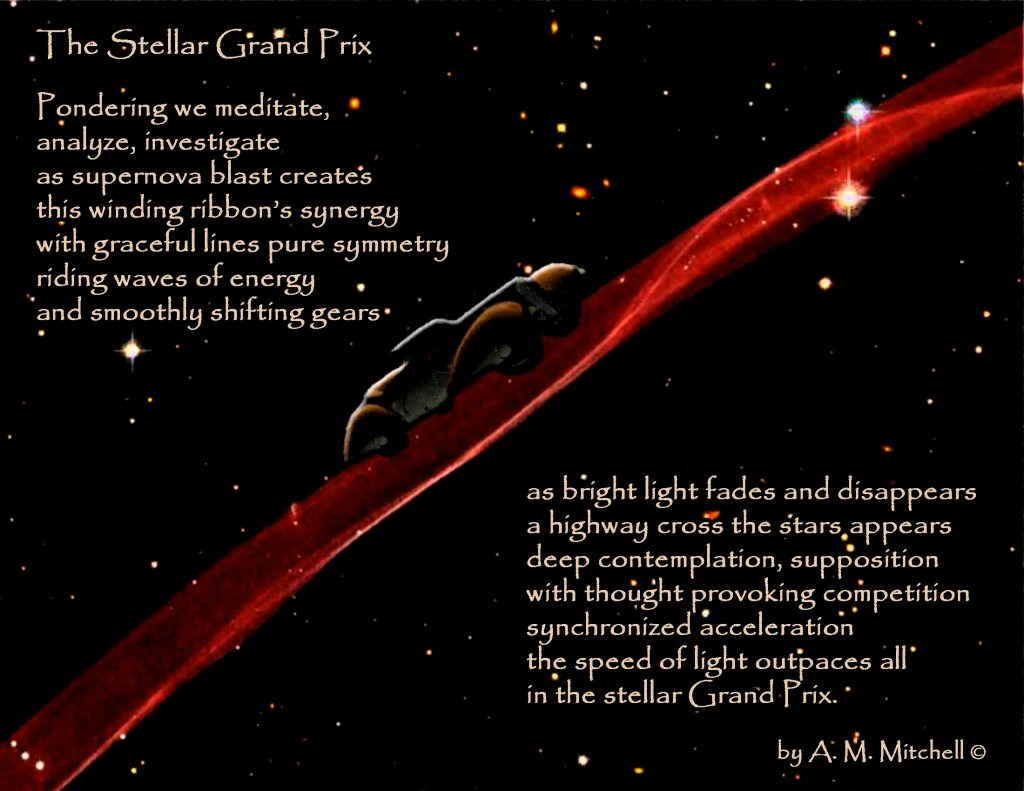 The Stellar Grand Prix Pondering we meditate, analyze, investigate as supernova blast creates this winding ribbon’s synergy with graceful lines pure symmetry riding waves of energy and smoothly shifting gears as bright light fades and disappears a highway cross the stars appears deep contemplation, supposition thought provoking competition synchronized acceleration the speed of light outpaces all in the stellar Grand Prix. by A. M. Mitchell ©