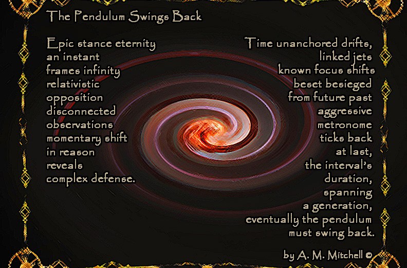 The Pendulum Swings Back Epic stance eternity an instant frames infinity relativistic opposition disconnected observations momentary shift in reason reveals complex defense. Time unanchored drifts linked jets known focus shifts beset besieged from future past aggressive metronome ticks back at last the interval’s duration spanning a generation eventually the pendulum must swing back. by A. M. Mitchell ©