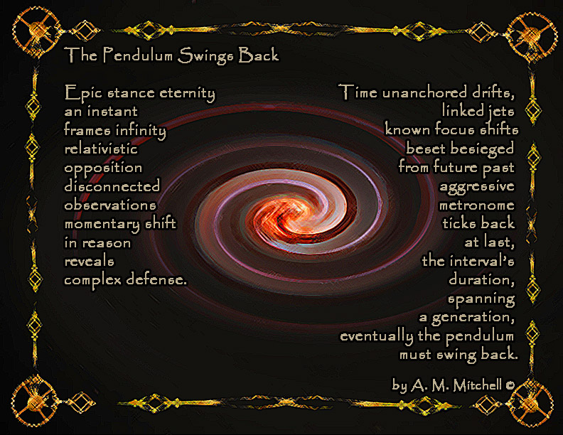 The Pendulum Swings Back Epic stance eternity an instant frames infinity relativistic opposition disconnected observations momentary shift in reason reveals complex defense. Time unanchored drifts linked jets known focus shifts beset besieged from future past aggressive metronome ticks back at last the interval’s duration spanning a generation eventually the pendulum must swing back. by A. M. Mitchell ©