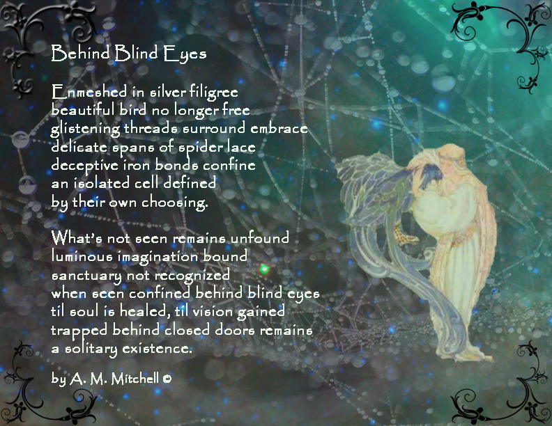Behind Blind Eyes Enmeshed in silver filigree beautiful bird no longer free glistening threads surround embrace delicate spans of spider lace deceptive iron bonds confine an isolated cell defined by their own choosing. What’s not seen remains unfound luminous imagination bound sanctuary not recognized when seen confined behind blind eyes til soul is healed, til vision gained trapped behind closed doors remains a solitary existence. by A. M. Mitchell ©