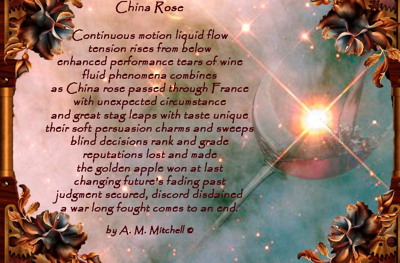 China Rose Continuous motion liquid flow tension rises from below enhanced performance tears of wine fluid phenomena combines as China rose passed through France with unexpected circumstance and great stag leaps with taste unique their soft persuasion charms and sweeps blind decisions rank and grade reputations lost and made the golden apple won at last changing future’s fading past judgment secured, discord disdained a war long fought comes to an end. by A. M. Mitchell ©
