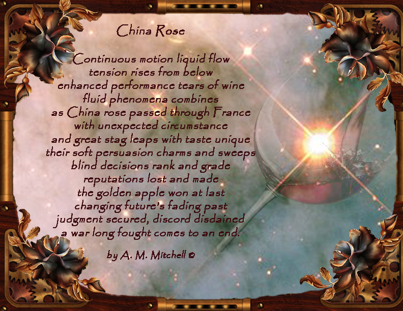 China Rose Continuous motion liquid flow tension rises from below enhanced performance tears of wine fluid phenomena combines as China rose passed through France with unexpected circumstance and great stag leaps with taste unique their soft persuasion charms and sweeps blind decisions rank and grade reputations lost and made the golden apple won at last changing future’s fading past judgment secured, discord disdained a war long fought comes to an end. by A. M. Mitchell ©