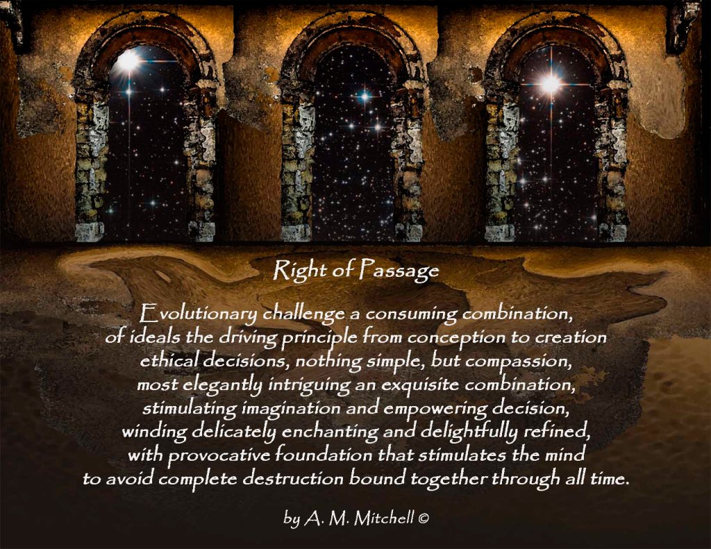Right of Passage Evolutionary challenge a consuming combination, of ideals the driving principle from conception to creation ethical decisions, nothing simple, but compassion, most elegantly intriguing an exquisite combination, stimulating imagination and empowering decision, winding delicately enchanting and delightfully refined, with provocative foundation that stimulates the mind to avoid complete destruction bound together through all time. by A. M. Mitchell ©