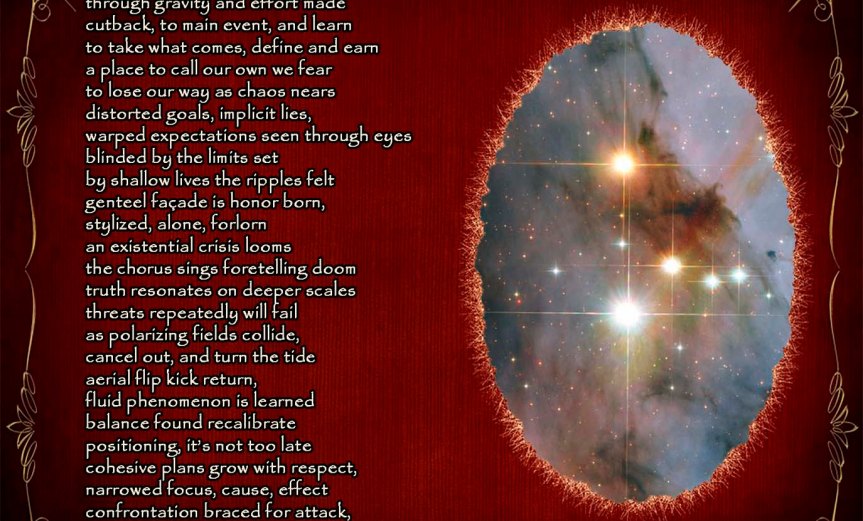 Call to Arms Accelerate to match the wave through gravity and effort made cutback, to main event, and learn to take what comes, define and earn a place to call our own we fear to lose our way as chaos nears distorted goals, implicit lies warped expectations seen through eyes blinded by the limits set by shallow lives the ripples felt genteel façade is honor born stylized, alone, forlorn an existential crisis looms the chorus sings foretelling doom truth resonates on deeper scales threats repeatedly will fail as polarizing fields collide, cancel out, and turn the tide aerial flip kick return fluid phenomenon is learned balance found recalibrate positioning, it’s not too late cohesive plans grow with respect narrowed focus, cause, effect confrontation braced for attack dare to fight the darkness back a reckoning will come. by A. M. Mitchell ©