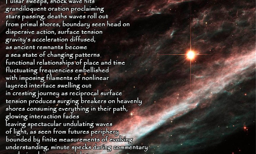 Finite Boundaries Pulsar sweeps, shock wave hits grandiloquent oration proclaiming stars passing, deaths waves roll out from primal shores, boundary seen head on dispersive action, surface tension gravity’s acceleration diffused, as ancient remnants become a sea state of changing patterns functional relationships of place and time fluctuating frequencies embellished with imposing filaments of nonlinear layered interface swelling out in cresting journey as reciprocal surface tension produces surging breakers on heavenly shores consuming everything in their path, glowing interaction fades leaving spectacular undulating waves of light, as seen from futures periphery bounded by finite measurements of evolving understanding, minute specks daring commentary on gloriously immense scales. by A. M. Mitchell ©