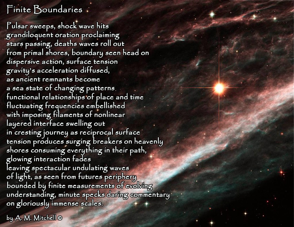 Finite Boundaries Pulsar sweeps, shock wave hits grandiloquent oration proclaiming stars passing, deaths waves roll out from primal shores, boundary seen head on dispersive action, surface tension gravity’s acceleration diffused, as ancient remnants become a sea state of changing patterns functional relationships of place and time fluctuating frequencies embellished with imposing filaments of nonlinear layered interface swelling out in cresting journey as reciprocal surface tension produces surging breakers on heavenly shores consuming everything in their path, glowing interaction fades leaving spectacular undulating waves of light, as seen from futures periphery bounded by finite measurements of evolving understanding, minute specks daring commentary on gloriously immense scales. by A. M. Mitchell ©