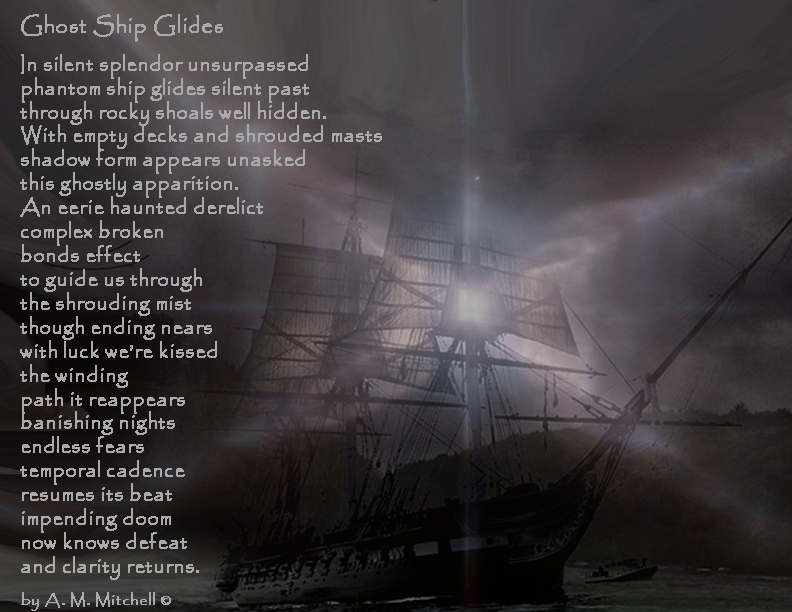 Ghost Ship Glides In silent splendor unsurpassed phantom ship glides silent past through rocky shoals well hidden. With empty decks and shrouded masts shadow form appears unasked this ghostly apparition. An eerie haunted derelict complex broken bonds effect to guide us through the shrouding mist though ending nears with luck we’re kissed the winding path it reappears banishing nights endless fears temporal cadence resumes its beat impending doom now knows defeat and clarity returns. by A. M. Mitchell ©