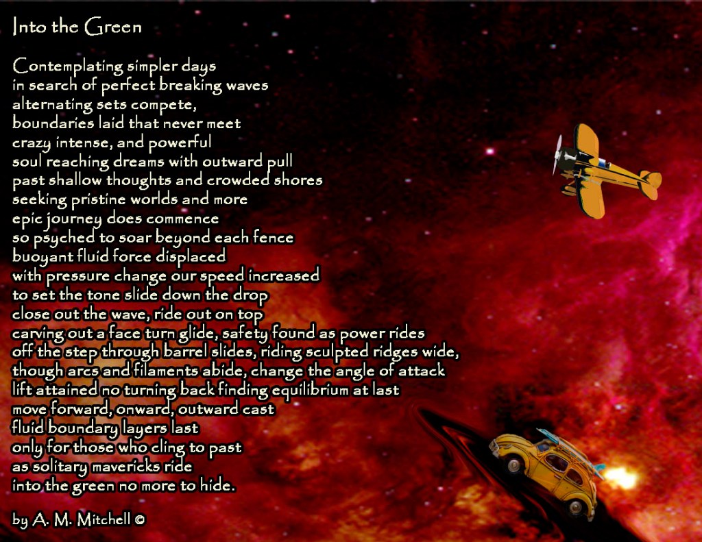 Into the Green Contemplating simpler days in search of perfect breaking waves alternating sets compete, boundaries laid that never meet crazy intense, and powerful soul reaching dreams with outward pull past shallow thoughts and crowded shores seeking pristine worlds and more epic journey does commence so psyched to soar beyond each fence buoyant fluid force displaced with pressure change our speed increased to set the tone slide down the drop close out the wave, ride out on top carving out a face turn glide, safety found as power rides off the step through barrel slides, riding sculpted ridges wide, though arcs and filaments abide, change the angle of attack lift attained no turning back finding equilibrium at last move forward, onward, outward cast fluid boundary layers last only for those who cling to past as solitary mavericks ride into the green no more to hide. by A. M. Mitchell ©