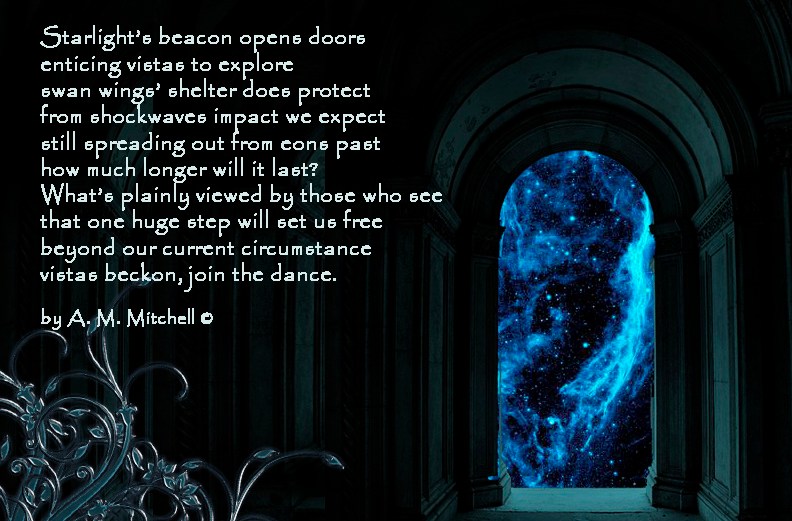 Join the Dance Starlight’s beacon opens doors enticing vistas to explore swan wings’ shelter does protect from shockwaves impact we expect still spreading out from eons past how much longer will it last? What’s plainly seen by those who see that one huge step will set us free beyond our current circumstance vistas beckon, join the dance. by A. M. Mitchell ©