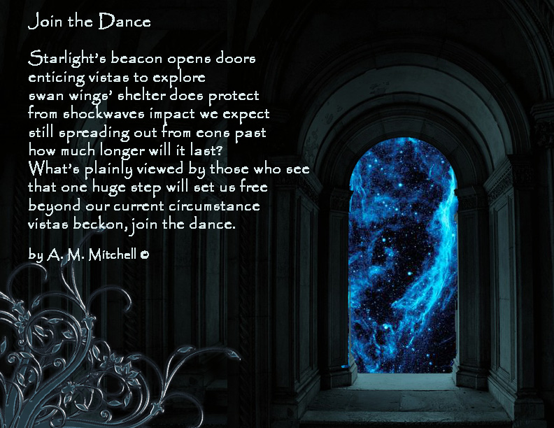Join the Dance Starlight’s beacon opens doors enticing vistas to explore swan wings’ shelter does protect from shockwaves impact we expect still spreading out from eons past how much longer will it last? What’s plainly seen by those who see that one huge step will set us free beyond our current circumstance vistas beckon, join the dance. by A. M. Mitchell ©