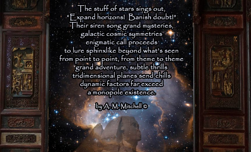 The Stuff of Stars The stuff of stars sings out expand horizons! Banish doubt! Their siren song grand mysteries, galactic cosmic symmetries enigmatic call proceeds to lure sphinxlike beyond what’s seen from point to point, from theme to theme grand adventure, subtle thrills tridimensional planes send chills dynamic factors far exceed a monopole existence. by A. M. Mitchell ©