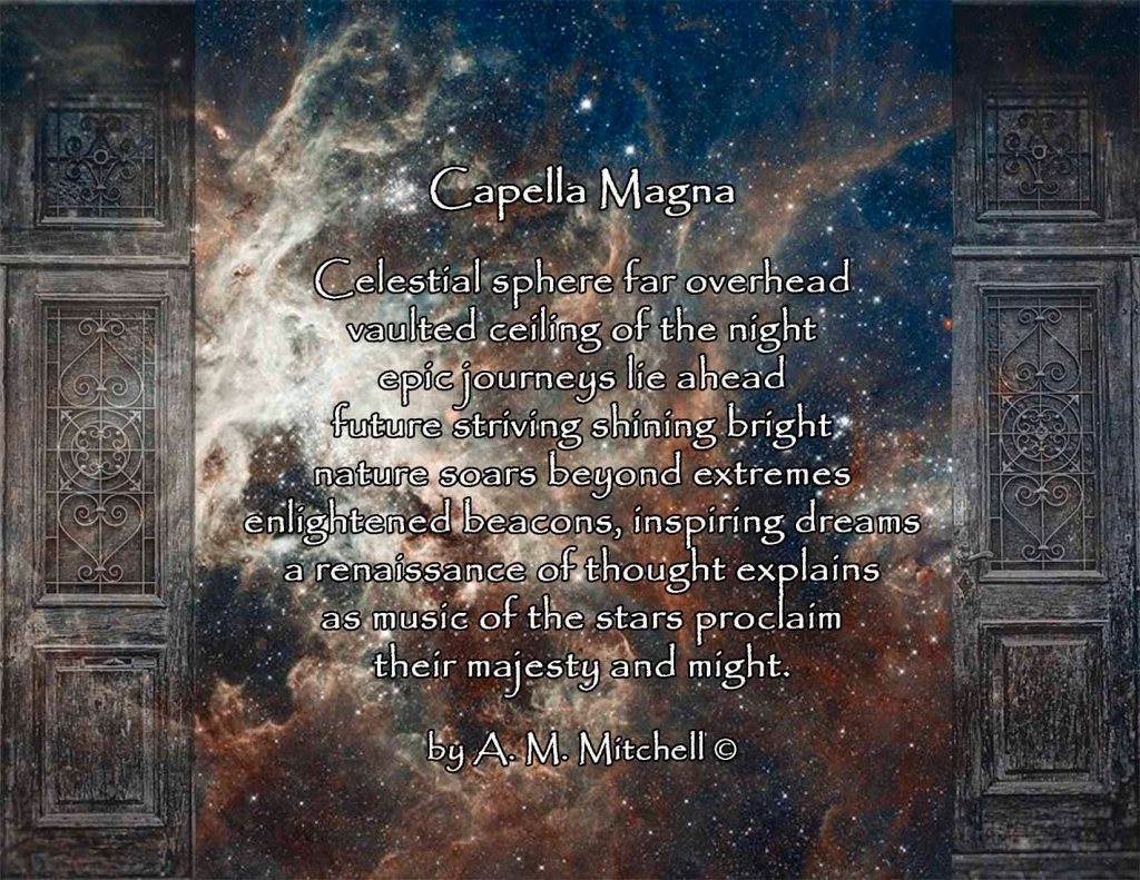 Capella Magna Celestial sphere far overhead vaulted ceiling of the night epic journeys lie ahead future striving shining bright nature soars beyond extremes enlightened beacons, inspiring dreams a renaissance of thought explains as music of the stars proclaim their majesty and might. by A. M. Mitchell ©