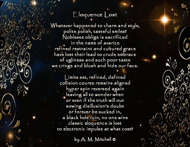 Eloquence Lost Whatever happened to charm and style, polite polish, tasteful smiles? Noblesse oblige is sacrificed in the name of avarice refined restraint and cultured grace have lost their lead to crude embrace of ugliness and such poor taste we cringe and blush and hide our face. Limits set, refined, defined collision course remains aligned hyper spin reversed again leaving all to wonder when or even if the truth will out sowing disillusion’s doubt or forever be sucked in, a black hole ruin, no one wins classic eloquence is lost to electronic impulse at what cost? by A. M. Mitchell ©