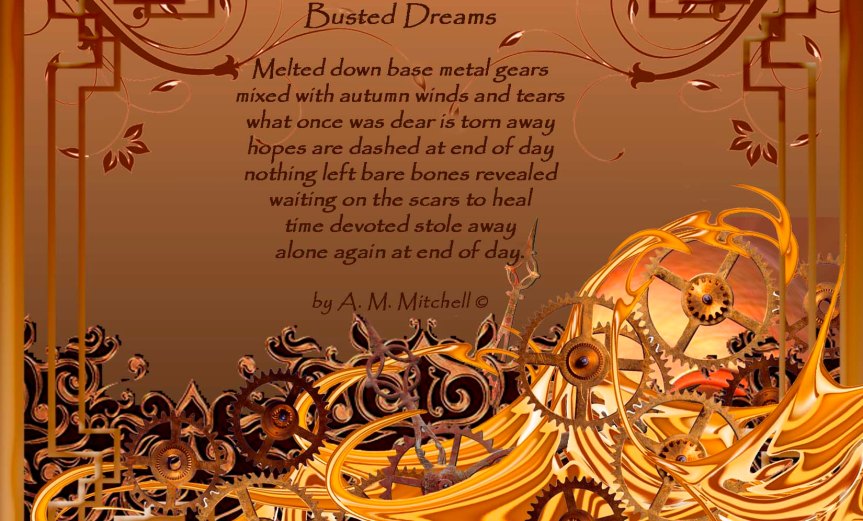 Busted Dreams Melted down base metal gears mixed with autumn winds and tears what once was dear is torn away hopes are dashed at end of day nothing left bare bones revealed waiting on the scars to heal time devoted stole away alone again at end of day. by A. M. Mitchell © Compilation by A.M. Mitchell