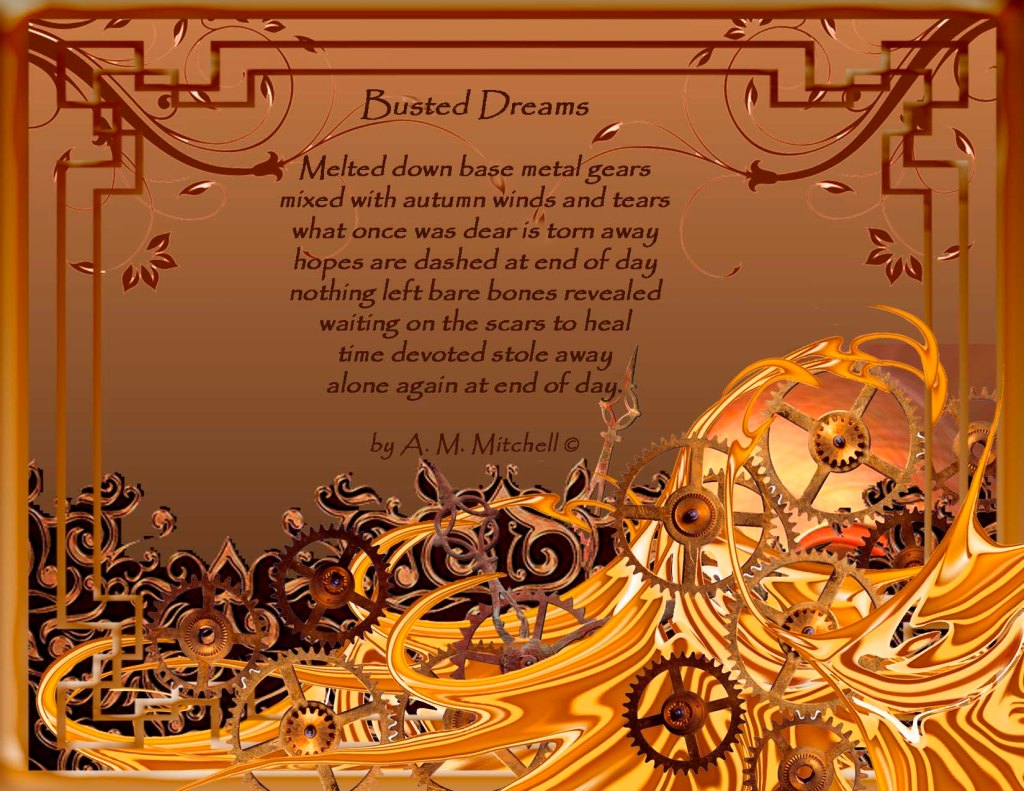 Busted Dreams Melted down base metal gears mixed with autumn winds and tears what once was dear is torn away hopes are dashed at end of day nothing left bare bones revealed waiting on the scars to heal time devoted stole away alone again at end of day. by A. M. Mitchell © Compilation by A.M. Mitchell