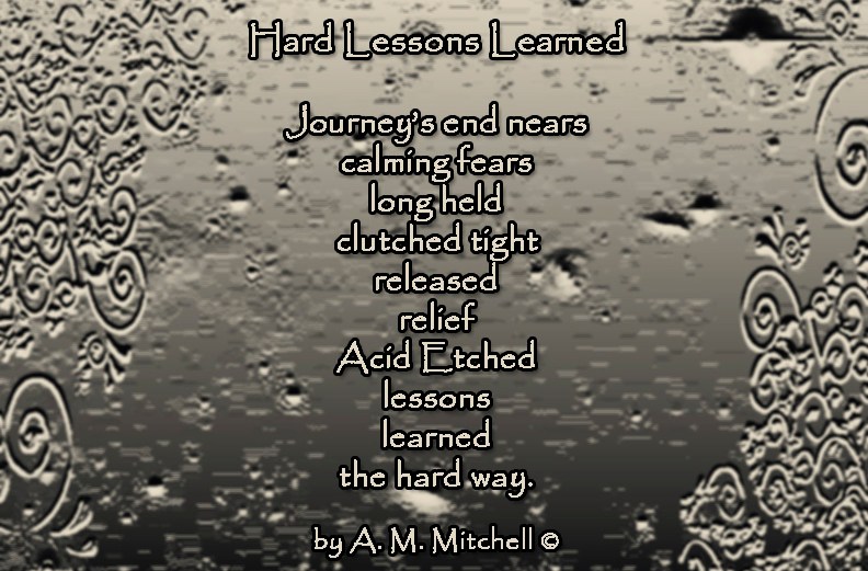 Hard Lessons Learned Journey’s end nears calming fears long held clutched tight released relief Acid Etched lessons learned the hard way. by A. M. Mitchell ©