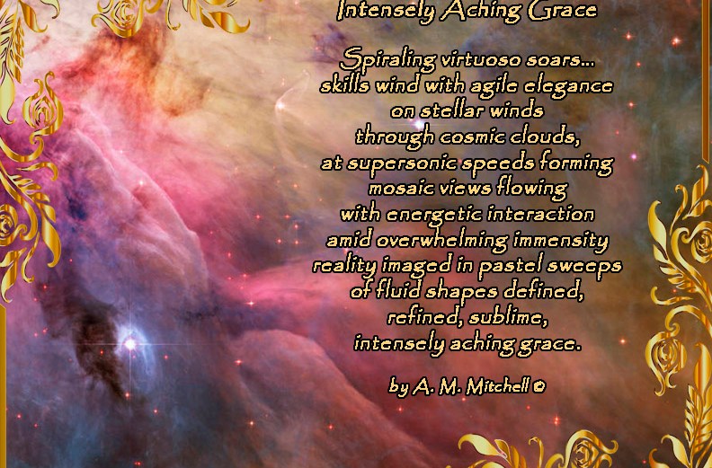 Intensely Aching Grace Spiraling virtuoso soars… skills wind with agile elegance on stellar winds through cosmic clouds, at supersonic speeds forming mosaic views flowing with energetic interaction amid overwhelming immensity reality imaged in pastel sweeps of fluid shapes defined, refined, sublime, intensely aching grace. by A. M. Mitchell ©