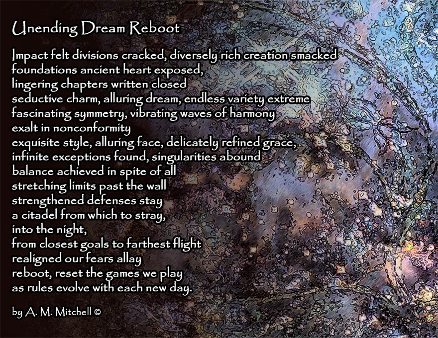 Unending Dream Reboot Impact felt divisions cracked, diversely rich creation smacked foundations ancient heart exposed, lingering chapters written closed seductive charm, alluring dream, endless variety extreme fascinating symmetry, vibrating waves of harmony exalt in nonconformity exquisite style, alluring face, delicately refined grace, infinite exceptions found, singularities abound balance achieved in spite of all stretching limits past the wall strengthened defenses stay a citadel from which to stray, into the night, from closest goals to farthest flight realigned our fears allay reboot, reset the games we play as rules evolve with each new day. by A. M. Mitchell ©