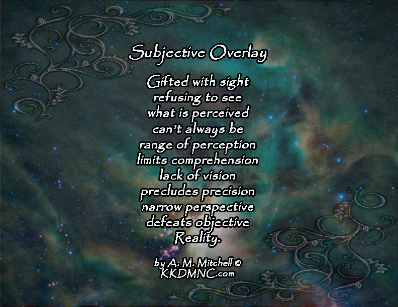 Subjective Overlay Gifted with sight refusing to see what is perceived can’t always be range of perception limits comprehension lack of vision precludes precision narrow perspective defeats objective Reality. by A. M. Mitchell © KKDMNC.com