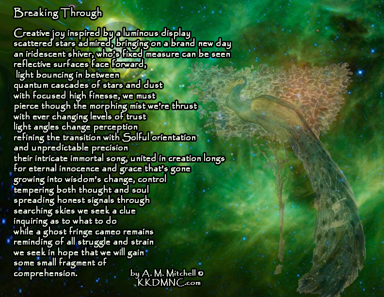 Breaking Through Creative joy inspired by a luminous display scattered stars admired, bringing on a brand new day an iridescent shiver, who’s fixed measure can be seen reflective surfaces face forward, light bouncing in between quantum cascades of stars and dust with focused high finesse, we must pierce though the morphing mist we’re thrust with ever changing levels of trust light angles change perception refining the transition with Solful orientation and unpredictable precision their intricate immortal song united in creation longs for eternal innocence and grace that’s gone growing into wisdom’s change, control tempering both thought and soul spreading honest signals through searching skies we seek a clue inquiring as to what to do while a ghost fringe cameo remains reminding of all struggle and strain we seek in hope that we will gain some small fragment of comprehension. by A. M. Mitchell © KKDMNC.com
