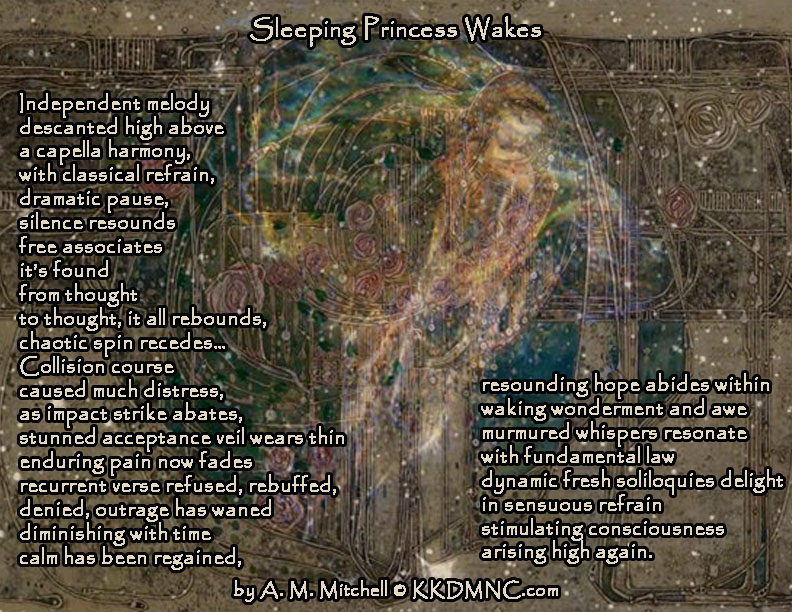 Sleeping Princess Wakes Independent melody descanted high above a cappella harmony, with classical refrain, dramatic pause, silence resounds free associates it’s found from thought to thought, it all rebounds, chaotic spin recedes… Collision course caused much distress, as impact strike abates, stunned acceptance veil wears thin enduring pain now fades recurrent verse refused, rebuffed, denied, outrage has waned diminishing with time calm has been regained, resounding hope abides within waking wonderment and awe murmured whispers resonate with fundamental law dynamic fresh soliloquies delight in sensuous refrain stimulating consciousness arising high again. by A. M. Mitchell © KKDMNC.com