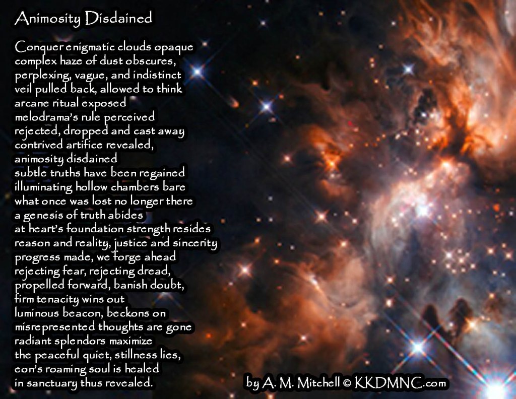 Animosity Disdained Conquer enigmatic clouds opaque complex haze of dust obscures, perplexing, vague, and indistinct veil pulled back, allowed to think arcane ritual exposed melodrama’s rule perceived rejected, dropped and cast away contrived artifice revealed, animosity disdained subtle truths have been regained illuminating hollow chambers bare what once was lost no longer there a genesis of truth abides at heart’s foundation strength resides reason and reality, justice and sincerity progress made, we forge ahead rejecting fear, rejecting dread, propelled forward, banish doubt, firm tenacity wins out luminous beacon, beckons on misrepresented thoughts are gone radiant splendors maximize the peaceful quiet, stillness lies, eon’s roaming soul is healed in sanctuary thus revealed. by A. M. Mitchell © KKDMNC.com