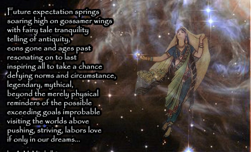 Fairy Tales & Dreams Future expectation springs soaring high on gossamer wings with fairy tale tranquility telling of antiquity, eons gone and ages past resonating on to last inspiring all to take a chance defying norms and circumstance, legendary, mythical, beyond the merely physical reminders of the possible exceeding goals improbable visiting the worlds above pushing, striving, labors love if only in our dreams... by A. M. Mitchell © KKDMNC.com