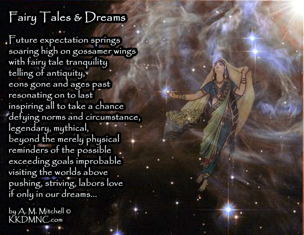 Fairy Tales & Dreams Future expectation springs soaring high on gossamer wings with fairy tale tranquility telling of antiquity, eons gone and ages past resonating on to last inspiring all to take a chance defying norms and circumstance, legendary, mythical, beyond the merely physical reminders of the possible exceeding goals improbable visiting the worlds above pushing, striving, labors love if only in our dreams... by A. M. Mitchell © KKDMNC.com