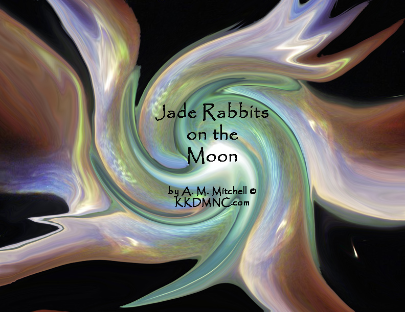 Jade Rabbits on the Moon Danaides dance in endless quest of sins washed clean and put to rest decisions made, put, off, delayed without reason, without rhyme, haunt us till the end of time. Random distribution can be foggy and obscure We are left alone again, much shaken and unsure not logical, not reasonable, or ever seen achievable success not held inevitable, infrequently occurs. Death unchained draws breathe again, seeking no, not how, but when? Seek out the impossible, incredible, unreal, permutations, combinations tried in hopes we heal, creativity perceived, incidental immortality achieved, as Fortune’s favorite does succeed we move on, and continue. Balance sought with endless thought, equilibrium is sought until rocks start rolling up the hill. shadows seen head on reveal secrets formerly surreal as we seek, self-healing trees and harmony enough to please Jade rabbits on the moon. by A. M. Mitchell © KKDMNC.com