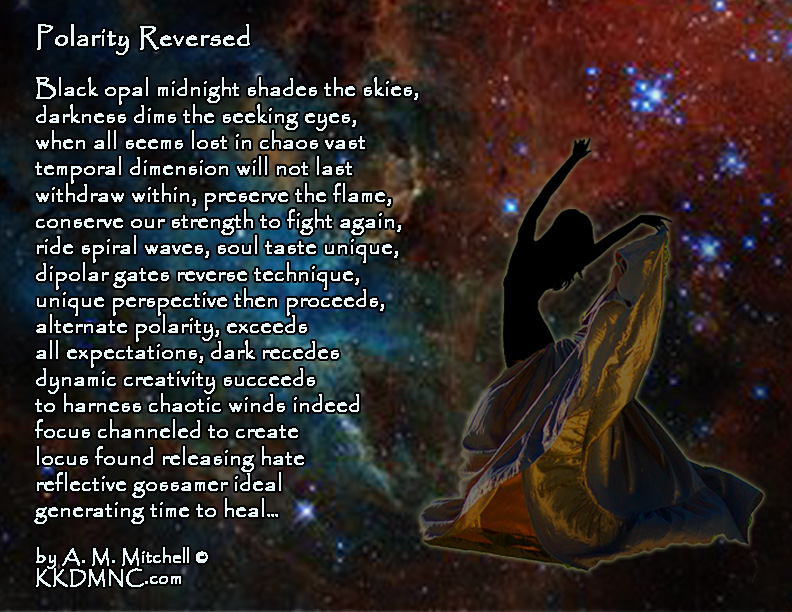 Polarity Reversed Black opal midnight shades the skies, darkness dims the seeking eyes, when all seems lost in chaos vast temporal dimension will not last withdraw within, preserve the flame, conserve our strength to fight again, ride spiral waves, soul taste unique, dipolar gates reverse technique, unique perspective then proceeds, alternate polarity, exceeds all expectations, dark recedes dynamic creativity succeeds to harness chaotic winds indeed focus channeled to create locus found releasing hate reflective gossamer ideal generating time to heal… by A. M. Mitchell © KKDMNC.com