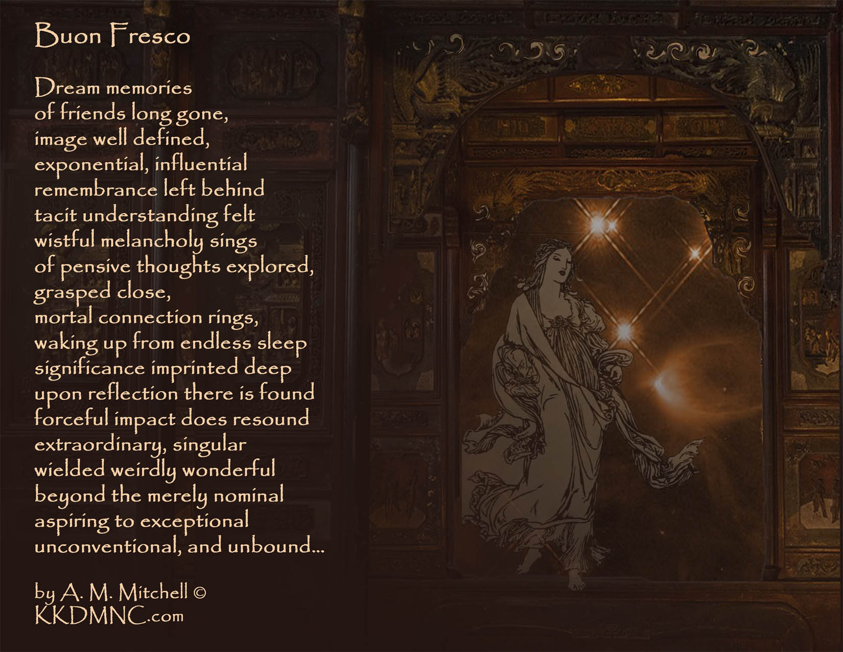 Buon Fresco Dream memories of friends long gone, image well defined, exponential, influential remembrance left behind tacit understanding felt wistful melancholy sings of pensive thoughts explored, grasped close, mortal connection rings, waking up from endless sleep significance imprinted deep upon reflection there is found forceful impact does resound extraordinary, singular wielded weirdly wonderful beyond the merely nominal aspiring to exceptional unconventional, and unbound… by A. M. Mitchell © KKDMNC.com